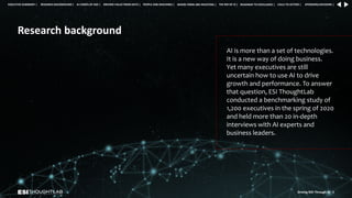 Research background
AI is more than a set of technologies.
It is a new way of doing business.
Yet many executives are still
uncertain how to use AI to drive
growth and performance. To answer
that question, ESI ThoughtLab
conducted a benchmarking study of
1,200 executives in the spring of 2020
and held more than 20 in-depth
interviews with AI experts and
business leaders.
Driving ROI Through AI 8
RESEARCH BACKGROUND | AI COMES OF AGE | DRIVING VALUE FROM DATA | PEOPLE AND MACHINES | WHERE FIRMS ARE INVESTING | THE ROI OF AI | CALLS TO ACTION | SPONSORS/ADVISORS |
ROADMAP TO EXCELLENCE |
EXECUTIVE SUMMARY |
 
