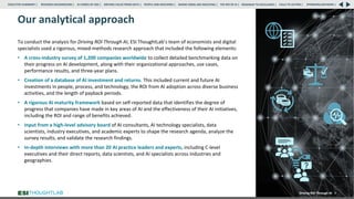 Our analytical approach
To conduct the analysis for Driving ROI Through AI, ESI ThoughtLab’s team of economists and digital
specialists used a rigorous, mixed-methods research approach that included the following elements:
• A cross-industry survey of 1,200 companies worldwide to collect detailed benchmarking data on
their progress on AI development, along with their organizational approaches, use cases,
performance results, and three-year plans.
• Creation of a database of AI investment and returns. This included current and future AI
investments in people, process, and technology, the ROI from AI adoption across diverse business
activities, and the length of payback periods.
• A rigorous AI maturity framework based on self-reported data that identifies the degree of
progress that companies have made in key areas of AI and the effectiveness of their AI initiatives,
including the ROI and range of benefits achieved.
• Input from a high-level advisory board of AI consultants, AI technology specialists, data
scientists, industry executives, and academic experts to shape the research agenda, analyze the
survey results, and validate the research findings.
• In-depth interviews with more than 20 AI practice leaders and experts, including C-level
executives and their direct reports, data scientists, and AI specialists across industries and
geographies.
Driving ROI Through AI 9
✓
RESEARCH BACKGROUND | AI COMES OF AGE | DRIVING VALUE FROM DATA | PEOPLE AND MACHINES | WHERE FIRMS ARE INVESTING | THE ROI OF AI | CALLS TO ACTION | SPONSORS/ADVISORS |
ROADMAP TO EXCELLENCE |
EXECUTIVE SUMMARY |
 