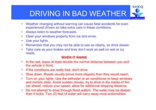 DRIVING IN BAD WEATHER
• Weather changing without warning can cause fatal accidents for even
experienced drivers so take extra care in these conditions.
• Always listen to weather forecasts.
• Clear your windows properly from ice and snow.
• Use your lights.
• Remember that you may not be able to see as clearly, so drive slower.
• Take care as your brakes and tires don’t work as well on wet or icy
roads.
WHEN IT RAINS
• In the wet, leave at least double the normal distance between you and
the vehicle in front.
• If the conditions are really bad, don't drive.
• Slow down. Roads usually prove more slippery than they would seem.
• Turn on your lights. Use the defroster or air conditioner to keep windowsy g p
and mirrors clear. Avoid sudden moves, try to drive in the tracks of the
car ahead, reduce your speed, allow for additional stopping distance.
• Do not attempt to drive through flood waters. The water may be deeper
than it looks. Two (2) feet of water will carry away most automobiles
 