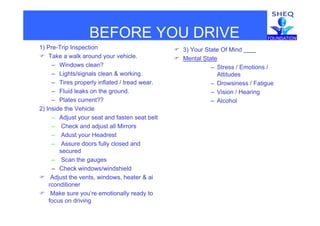 BEFORE YOU DRIVE
1) Pre-Trip Inspection
 Take a walk around your vehicle.
 3) Your State Of Mind
 Mental State
BEFORE YOU DRIVE
– Windows clean?
– Lights/signals clean & working.
– Tires properly inflated / tread wear.
– Stress / Emotions /
Attitudes
– Drowsiness / Fatigue
– Fluid leaks on the ground.
– Plates current??
2) Inside the Vehicle
– Vision / Hearing
– Alcohol
– Adjust your seat and fasten seat belt
– Check and adjust all Mirrors
– Adust your Headrest
– Assure doors fully closed and
secured
– Scan the gauges
– Check windows/windshield
 Adjust the vents, windows, heater & ai
rconditioner
 Make sure you’re emotionally ready to
focus on driving
 