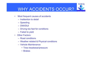 WHY ACCIDENTS OCCUR?WHY ACCIDENTS OCCUR?
• Most frequent causes of accidents
– Inattention to detail
– Speeding
DWI/DUI– DWI/DUI
– Driving too fast for conditions
– Failed to yieldFailed to yield
• Other Factors:
– Road conditions
– Weather related & Physical conditions
– Vehicle Maintenance
Ti t d /• Tires treadwear/pressure
• Brakes
 