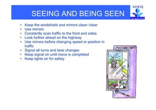 SEEING AND BEING SEEN
• Keep the windshield and mirrors clean /clear
• Use mirrorsUse mirrors
• Constantly scan traffic to the front and sides
• Look further ahead on the highway
• Use mirrors before changing speed or position inUse mirrors before changing speed or position in
traffic
• Signal all turns and lane changes
• Keep signal on until move is completedKeep signal on until move is completed
• Keep lights on for safety
 