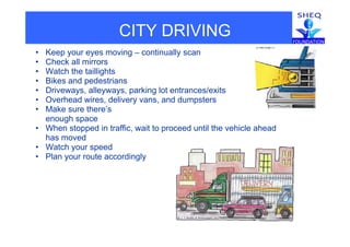 CITY DRIVING
• Keep your eyes moving – continually scan
• Check all mirrors
• Watch the taillights
• Bikes and pedestrians
• Driveways, alleyways, parking lot entrances/exits
• Overhead wires, delivery vans, and dumpsters
• Make sure there’s
enough space
• When stopped in traffic, wait to proceed until the vehicle ahead
has moved
• Watch your speedy
• Plan your route accordingly
 