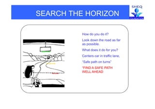 SEARCH THE HORIZON
Search to the horizon
How do you do it?
Look down the road as far
GREEN ZONE
as possible.
What does it do for you?
YELLOW ZONE
Centers car in traffic lane,
“Safe path on turns”
“FIND A SAFE PATH
RED ZONE
“FIND A SAFE PATH
WELL AHEAD
 