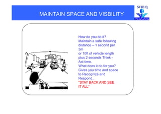 MAINTAIN SPACE AND VISBILITY
How do you do it?
Maintain a safe following
di t 1 ddistance – 1 second per
3m
or 10ft of vehicle length
plus 2 seconds Thinkplus 2 seconds Think -
Act time.
What does it do for you?
Gives you time and spaceGives you time and space
to Recognize and
Respond..
“STAY BACK AND SEESTAY BACK AND SEE
IT ALL”
 