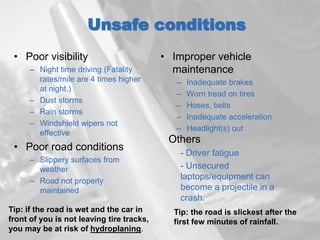 Unsafe conditions
• Poor visibility
– Night time driving (Fatality
rates/mile are 4 times higher
at night.)
– Dust storms
– Rain storms
– Windshield wipers not
effective
• Poor road conditions
– Slippery surfaces from
weather
– Road not properly
maintained
• Improper vehicle
maintenance
– Inadequate brakes
– Worn tread on tires
– Hoses, belts
– Inadequate acceleration
– Headlight(s) out
Others
- Driver fatigue
- Unsecured
laptops/equipment can
become a projectile in a
crash.
Tip: if the road is wet and the car in
front of you is not leaving tire tracks,
you may be at risk of hydroplaning.
Tip: the road is slickest after the
first few minutes of rainfall.
 