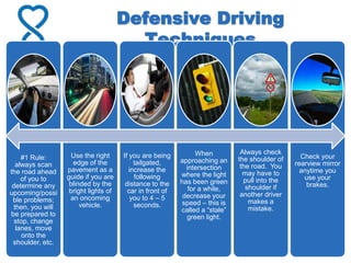 Defensive Driving
Techniques
#1 Rule:
always scan
the road ahead
of you to
determine any
upcoming/possi
ble problems;
then, you will
be prepared to
stop, change
lanes, move
onto the
shoulder, etc.
Use the right
edge of the
pavement as a
guide if you are
blinded by the
bright lights of
an oncoming
vehicle.
If you are being
tailgated,
increase the
following
distance to the
car in front of
you to 4 – 5
seconds.
When
approaching an
intersection
where the light
has been green
for a while,
decrease your
speed – this is
called a “stale”
green light.
Always check
the shoulder of
the road. You
may have to
pull into the
shoulder if
another driver
makes a
mistake.
Check your
rearview mirror
anytime you
use your
brakes.
 