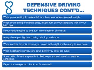 DEFENSIVE DRIVING
TECHNIQUES CONT’D…
When you’re waiting to make a left turn, keep your wheels pointed straight.
When you’re going to change lanes, always turn on your signal and look in your
blind spot.
If your vehicle begins to skid, turn in the direction of the skid.
Always have your lights on during rain, fog, and snow.
When another driver is passing you, move to the right and be ready to slow down.
When negotiating curves, slow down before you enter the curve.
Speed Kills. Drive the speed limit. Reduce your speed based on weather
conditions.
Expect the unexpected. Look out for animals!!
 