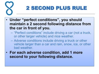 2 SECOND PLUS RULE
• Under “perfect conditions”, you should
maintain a 2 second following distance from
the car in front of you.
– “Perfect conditions” include driving a car (not a truck,
or other larger vehicle) and nice weather.
– Adverse conditions include driving a truck or other
vehicle larger than a car and rain, snow, ice, or other
bad weather.
• For each adverse condition, add 1 more
second to your following distance.
 