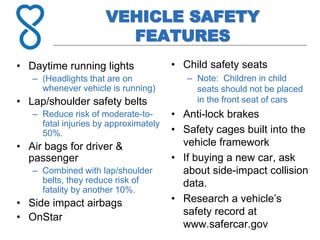 VEHICLE SAFETY
FEATURES
• Daytime running lights
– (Headlights that are on
whenever vehicle is running)
• Lap/shoulder safety belts
– Reduce risk of moderate-to-
fatal injuries by approximately
50%.
• Air bags for driver &
passenger
– Combined with lap/shoulder
belts, they reduce risk of
fatality by another 10%.
• Side impact airbags
• OnStar
• Child safety seats
– Note: Children in child
seats should not be placed
in the front seat of cars
• Anti-lock brakes
• Safety cages built into the
vehicle framework
• If buying a new car, ask
about side-impact collision
data.
• Research a vehicle’s
safety record at
www.safercar.gov
 