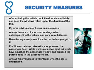 SECURITY MEASURES
• After entering the vehicle, lock the doors immediately
and keep the windows rolled up for the duration of the
trip.
• If you’re driving at night, stay on main roads.
• Always be aware of your surroundings when
entering/exiting the vehicle and park in well-lit areas.
• Have the keys ready to unlock the car before you get to
it.
• For Women: always drive with your purse on the
passenger floor. While waiting at a stop light, criminals
have smashed the passenger window and grabbed the
purse sitting in the passenger seat.
• Always hide valuables in your trunk while the car is
unattended.
 