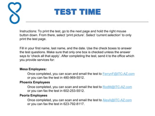 TEST TIME
Instructions: To print the test, go to the next page and hold the right mouse
button down. From there, select ‘print picture’. Select ‘current selection’ to only
print the test page.
Fill in your first name, last name, and the date. Use the check boxes to answer
the test questions. Make sure that only one box is checked unless the answer
says to ‘check all that apply’. After completing the test, send it to the office which
you provide services for:
Mesa Employees:
Once completed, you can scan and email the test to FerrynF@ITC-AZ.com
or you can fax the test in 480-969-5512.
Phoenix Employees
Once completed, you can scan and email the test to RodM@ITC-AZ.com
or you can fax the test in 602-253-5512.
Peoria Employees
Once completed, you can scan and email the test to AlexA@ITC-AZ.com
or you can fax the test in 623-792-8117.
 