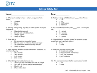 Driving Safety Test
Name:_______________________________ Date:_____________
1) When you’re waiting to make a left turn, keep your wheels
pointed:
a. ☐ Straight
b. ☐ Left
c. ☐ Right
6) National average is 1.09 deaths per _____ miles of travel:
a. ☐ 1.09
b. ☐ 100
c. ☐ 100 Thousand
d. ☐ 100 Million
2) Shaving, texting, eating, or putting on make-up while driving are
examples of:
a. ☐ Excellent driving skill
b. ☐ Unsafe acts behind the wheels
c. ☐ Proper hygiene
d. ☐ All of the above
7) For each adverse condition, add _____ to the 2 second plus
rule:
a. ☐ 1 second
b. ☐ 5 seconds
c. ☐ 10 seconds
d. ☐ 1 minute
3) Road rage is:
a. ☐ Unavoidable on a crowded freeway
b. ☐ Driving under the influence of too much anger
c. ☐ A contact sport which favors large vehicles
d. ☐ All of the above
8) When blinded by the bright lights of an oncoming car you
should flash your bright lights at them:
a. ☐ True
b. ☐ False
4) If you are being tailgated, increase the following distance to the
car in front of you by:
a. ☐ 1-2 seconds
b. ☐ 4-5 seconds
c. ☐ 1-2 minutes
d. ☐ 4-5 minutes
9) Examples of unsafe conditions are:
a. ☐ Limited road visibility
b. ☐ Improper vehicle maintenance
c. ☐ Poor road conditions
d. ☐ All of the above
5) When driving on a road that is new to you:
a. ☐ Your eyes tend to scan the road from left to right
b. ☐ We tend not to scan when in familiar territory
c. ☐ Both A & B
d. ☐ None of the above
10) The road is slickest after the first few minutes of rainfall:
a. ☐ True
b. ☐ False
1 of 1 Driving Safety Test 03-31-15 I.doc DRAFT
 