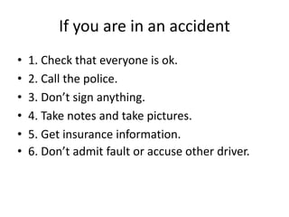 If you are in an accident
• 1. Check that everyone is ok.
• 2. Call the police.
• 3. Don’t sign anything.
• 4. Take notes and take pictures.
• 5. Get insurance information.
• 6. Don’t admit fault or accuse other driver.
 