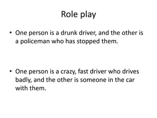 Role play
• One person is a drunk driver, and the other is
a policeman who has stopped them.
• One person is a crazy, fast driver who drives
badly, and the other is someone in the car
with them.
 