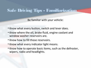 Safe Driving Tips - Familiarization
Be familiar with your vehicle:
• Know what every button, switch and lever does.
• Know where the oil, brake fluid, engine coolant and
window washer reservoirs are.
• Know how to fill those reservoirs.
• Know what every indicator light means.
• Know how to operate basic items, such as the defroster,
wipers, radio and headlights.
WWW.USQC.US
 
