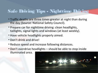 Safe Driving Tips - Nighttime Driving
• Traffic deaths are three times greater at night than during
the day (Source: National Safety Council).
• Prepare car for nighttime driving: clean headlights,
taillights, signal lights and windows (at least weekly).
• Have vehicle headlights properly aimed.
• Don’t drink and drive!
• Reduce speed and increase following distances.
• Don’t overdrive headlights – should be able to stop inside
illuminated area.
WWW.USQC.US
 