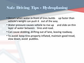 Safe Driving Tips - Hydroplaning
• Occurs when water in front of tires builds up faster than
vehicle’s weight can push it out of the way.
• Water pressure causes vehicle to rise up and slide on thin
layer of water between tires and road.
• Can cause skidding, drifting out of lane, leaving roadway.
• To avoid: keep tires properly inflated, maintain good tread,
slow down, avoid puddles.
WWW.USQC.US
 
