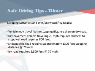 Safe Driving Tips - Winter
Stopping Distances and Wet/Snowpack/Icy Roads:
• Vehicle may travel 4x the stopping distance than on dry road.
• Dry pavement vehicle traveling 70 mph requires 600 feet to
stop; wet road requires 800 feet.
• Snowpacked road requires approximately 1300 feet stopping
distance @ 70 mph.
• Icy road requires 2,500 feet @ 70 mph.
WWW.USQC.US
 