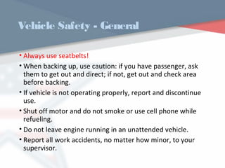 Vehicle Safety - General
• Always use seatbelts!
• When backing up, use caution: if you have passenger, ask
them to get out and direct; if not, get out and check area
before backing.
• If vehicle is not operating properly, report and discontinue
use.
• Shut off motor and do not smoke or use cell phone while
refueling.
• Do not leave engine running in an unattended vehicle.
• Report all work accidents, no matter how minor, to your
supervisor.
WWW.USQC.US
 