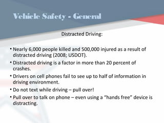 Vehicle Safety - General
Distracted Driving:
• Nearly 6,000 people killed and 500,000 injured as a result of
distracted driving (2008; USDOT).
• Distracted driving is a factor in more than 20 percent of
crashes.
• Drivers on cell phones fail to see up to half of information in
driving environment.
• Do not text while driving – pull over!
• Pull over to talk on phone – even using a “hands free” device is
distracting.
WWW.USQC.US
 