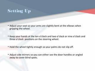 Setting Up
• Adjust your seat so your arms are slightly bent at the elbows when
gripping the wheel.
• Keep your hands at the ten o’clock and two o’clock or nine o’clock and
three o’clock positions on the steering wheel.
• Hold the wheel tightly enough so your palms do not slip off.
• Adjust side mirrors so you can either see the door handles or angled
away to cover blind spots.
WWW.USQC.US
 