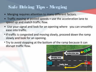 Safe Driving Tips - Merging
• Merging requires attention to many different factors.
• Traffic moving at posted speeds = use the acceleration lane to
speed up and match traffic flow.
• Use your signal and look for an opening where you can smoothly
ease into traffic.
• If traffic is congested and moving slowly, proceed down the ramp
slowly and look for an opening.
• Try to avoid stopping at the bottom of the ramp because it can
disrupt traffic flow.
WWW.USQC.US
 