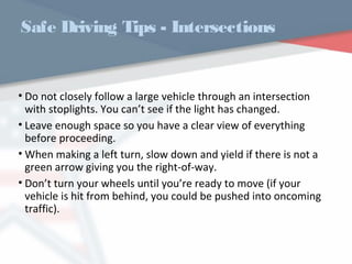 WWW.USQC.US
Safe Driving Tips - Intersections
• Do not closely follow a large vehicle through an intersection
with stoplights. You can’t see if the light has changed.
• Leave enough space so you have a clear view of everything
before proceeding.
• When making a left turn, slow down and yield if there is not a
green arrow giving you the right-of-way.
• Don’t turn your wheels until you’re ready to move (if your
vehicle is hit from behind, you could be pushed into oncoming
traffic).
 