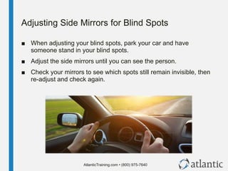 AtlanticTraining.com • (800) 975-7640
Adjusting Side Mirrors for Blind Spots
■ When adjusting your blind spots, park your car and have
someone stand in your blind spots.
■ Adjust the side mirrors until you can see the person.
■ Check your mirrors to see which spots still remain invisible, then
re-adjust and check again.
 