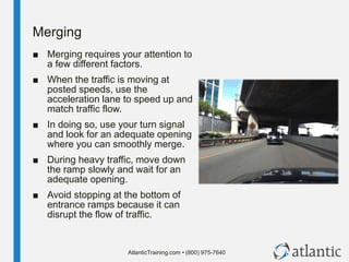 AtlanticTraining.com • (800) 975-7640
Merging
■ Merging requires your attention to
a few different factors.
■ When the traffic is moving at
posted speeds, use the
acceleration lane to speed up and
match traffic flow.
■ In doing so, use your turn signal
and look for an adequate opening
where you can smoothly merge.
■ During heavy traffic, move down
the ramp slowly and wait for an
adequate opening.
■ Avoid stopping at the bottom of
entrance ramps because it can
disrupt the flow of traffic.
 