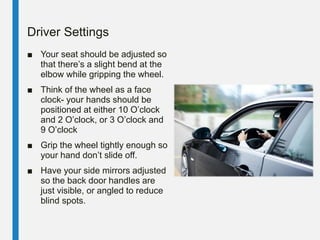 Driver Settings
■ Your seat should be adjusted so
that there’s a slight bend at the
elbow while gripping the wheel.
■ Think of the wheel as a face
clock- your hands should be
positioned at either 10 O’clock
and 2 O’clock, or 3 O’clock and
9 O’clock
■ Grip the wheel tightly enough so
your hand don’t slide off.
■ Have your side mirrors adjusted
so the back door handles are
just visible, or angled to reduce
blind spots.
 