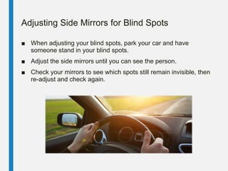 Adjusting Side Mirrors for Blind Spots
■ When adjusting your blind spots, park your car and have
someone stand in your blind spots.
■ Adjust the side mirrors until you can see the person.
■ Check your mirrors to see which spots still remain invisible, then
re-adjust and check again.
 