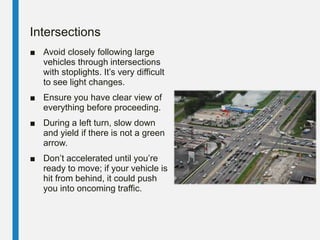 Intersections
■ Avoid closely following large
vehicles through intersections
with stoplights. It’s very difficult
to see light changes.
■ Ensure you have clear view of
everything before proceeding.
■ During a left turn, slow down
and yield if there is not a green
arrow.
■ Don’t accelerated until you’re
ready to move; if your vehicle is
hit from behind, it could push
you into oncoming traffic.
 