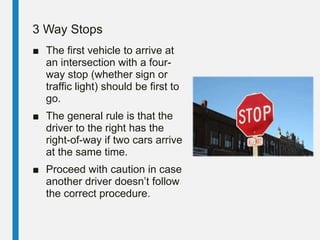 3 Way Stops
■ The first vehicle to arrive at
an intersection with a four-
way stop (whether sign or
traffic light) should be first to
go.
■ The general rule is that the
driver to the right has the
right-of-way if two cars arrive
at the same time.
■ Proceed with caution in case
another driver doesn’t follow
the correct procedure.
 