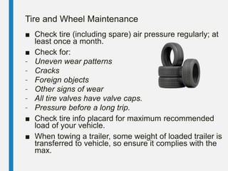 Tire and Wheel Maintenance
■ Check tire (including spare) air pressure regularly; at
least once a month.
■ Check for:
– Uneven wear patterns
– Cracks
– Foreign objects
– Other signs of wear
– All tire valves have valve caps.
– Pressure before a long trip.
■ Check tire info placard for maximum recommended
load of your vehicle.
■ When towing a trailer, some weight of loaded trailer is
transferred to vehicle, so ensure it complies with the
max.
 
