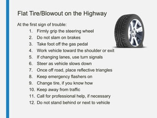 Flat Tire/Blowout on the Highway
At the first sign of trouble:
1. Firmly grip the steering wheel
2. Do not slam on brakes
3. Take foot off the gas pedal
4. Work vehicle toward the shoulder or exit
5. If changing lanes, use turn signals
6. Steer as vehicle slows down
7. Once off road, place reflective triangles
8. Keep emergency flashers on
9. Change tire, if you know how
10. Keep away from traffic
11. Call for professional help, if necessary
12. Do not stand behind or next to vehicle
 
