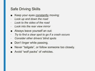 Safe Driving Skills
■ Keep your eyes constantly moving:
– Look up and down the road
– Look to the sides of the road
– Look into the rear view mirror
■ Always leave yourself an out:
– Try to find a clear spot to go if a crash occurs
– Consider other drivers’ blind spots
■ Don’t linger while passing.
■ Never “tailgate”, or follow someone too closely.
■ Avoid “wolf packs” of vehicles.
 