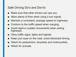 Safe Driving Do’s and Don’ts
■ Make sure that other drivers can see you.
■ Allow plenty of time when using a turn signal.
■ Maintain a consistent, average speed on highways.
■ Conform to the traffic speed when merging.
■ Avoid rapid or sudden movements when exiting
highways.
■ Obey traffic signs, lights and signals.
■ Keep your eyes on the road, avoid distracted driving.
■ Watch for pedestrians, bicyclists and motorcyclists.
■ Watch for animals.
 