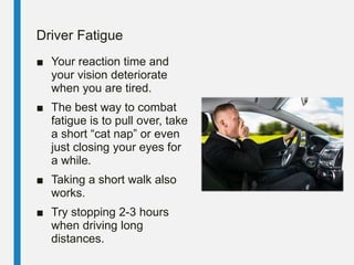 Driver Fatigue
■ Your reaction time and
your vision deteriorate
when you are tired.
■ The best way to combat
fatigue is to pull over, take
a short “cat nap” or even
just closing your eyes for
a while.
■ Taking a short walk also
works.
■ Try stopping 2-3 hours
when driving long
distances.
 