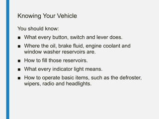 Knowing Your Vehicle
You should know:
■ What every button, switch and lever does.
■ Where the oil, brake fluid, engine coolant and
window washer reservoirs are.
■ How to fill those reservoirs.
■ What every indicator light means.
■ How to operate basic items, such as the defroster,
wipers, radio and headlights.
 