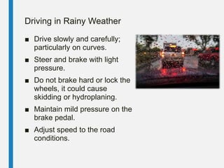 Driving in Rainy Weather
■ Drive slowly and carefully;
particularly on curves.
■ Steer and brake with light
pressure.
■ Do not brake hard or lock the
wheels, it could cause
skidding or hydroplaning.
■ Maintain mild pressure on the
brake pedal.
■ Adjust speed to the road
conditions.
 