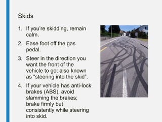 Skids
1. If you’re skidding, remain
calm.
2. Ease foot off the gas
pedal.
3. Steer in the direction you
want the front of the
vehicle to go; also known
as “steering into the skid”.
4. If your vehicle has anti-lock
brakes (ABS), avoid
slamming the brakes;
brake firmly but
consistently while steering
into skid.
 