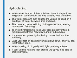 Hydroplaning
■ When water in front of tires builds up faster than vehicle’s
weight can push it out of the way, causing loss of traction.
■ The water pressure then causes the vehicle to tread on a
thin layer of water between tires and road.
■ This can can cause skidding, drifting out of lane, leaving
roadway or “fishtailing”.
■ To avoid hydroplaning, keep your tires properly inflated,
maintain good tread, slow down and avoid puddles.
■ If you suspect you’re hydroplaning, do not brake or turn
suddenly.
■ Ease your foot off gas until vehicle slows down, and you can
feel traction again.
■ When braking, do it gently, with light pumping actions.
■ If your vehicle has anti-lock brakes (ABS) you’ll be able to
brake normally.
 