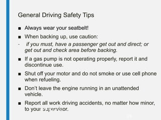 General Driving Safety Tips
■ Always wear your seatbelt!
■ When backing up, use caution:
– if you must, have a passenger get out and direct; or
get out and check area before backing.
■ If a gas pump is not operating properly, report it and
discontinue use.
■ Shut off your motor and do not smoke or use cell phone
when refueling.
■ Don’t leave the engine running in an unattended
vehicle.
■ Report all work driving accidents, no matter how minor,
to your supervisor.
PPT-032-02
29
 