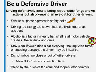 Be a Defensive Driver
Driving defensively means being responsible for your own
actions but also keeping an eye out for other drivers.
• Secure all passengers with safety belts
• Driving too fast or too slow raises the likelihood of an
accident
• Alcohol is a factor in nearly half of all fatal motor vehicle
crashes. Never drink and drive
• Stay clear if you notice a car swerving, making wide turns,
or stopping abruptly, the driver may be impaired
• Do not follow too close or cut off other drivers
• Allow 3 to 6 seconds reaction time
• Abide by the rules of the road and respect other drivers
.
 