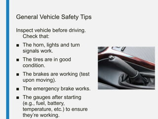 General Vehicle Safety Tips
Inspect vehicle before driving.
Check that:
■ The horn, lights and turn
signals work.
■ The tires are in good
condition.
■ The brakes are working (test
upon moving).
■ The emergency brake works.
■ The gauges after starting
(e.g., fuel, battery,
temperature, etc.) to ensure
they’re working.
 
