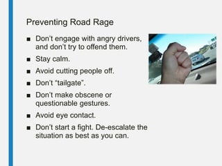 Preventing Road Rage
■ Don’t engage with angry drivers,
and don’t try to offend them.
■ Stay calm.
■ Avoid cutting people off.
■ Don’t “tailgate”.
■ Don’t make obscene or
questionable gestures.
■ Avoid eye contact.
■ Don’t start a fight. De-escalate the
situation as best as you can.
 