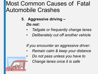 Most Common Causes of Fatal
Automobile Crashes
5. Aggressive driving –
Do not:
• Tailgate or frequently change lanes
• Deliberately cut off another vehicle
If you encounter an aggressive driver:
• Remain calm & keep your distance
• Do not pass unless you have to
• Change lanes once it is safe
 