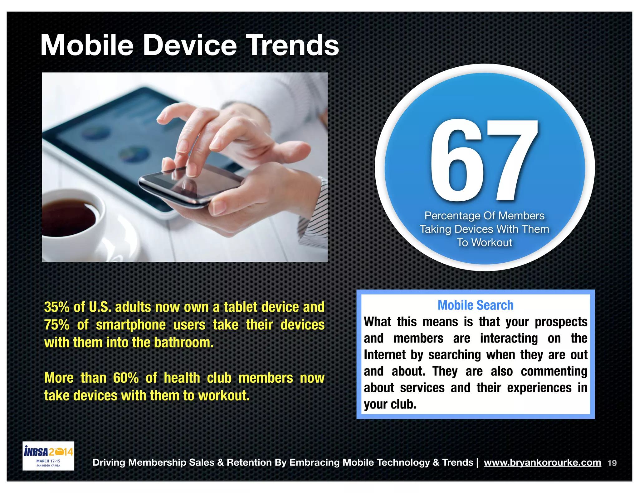 Mobile Device Trends
19
67Percentage Of Members
Taking Devices With Them
To Workout
35% of U.S. adults now own a tablet device and
75% of smartphone users take their devices
with them into the bathroom.
More than 60% of health club members now
take devices with them to workout.
Mobile Search
What this means is that your prospects
and members are interacting on the
Internet by searching when they are out
and about. They are also commenting
about services and their experiences in
your club.
Driving Membership Sales & Retention By Embracing Mobile Technology & Trends | www.bryankorourke.com
 