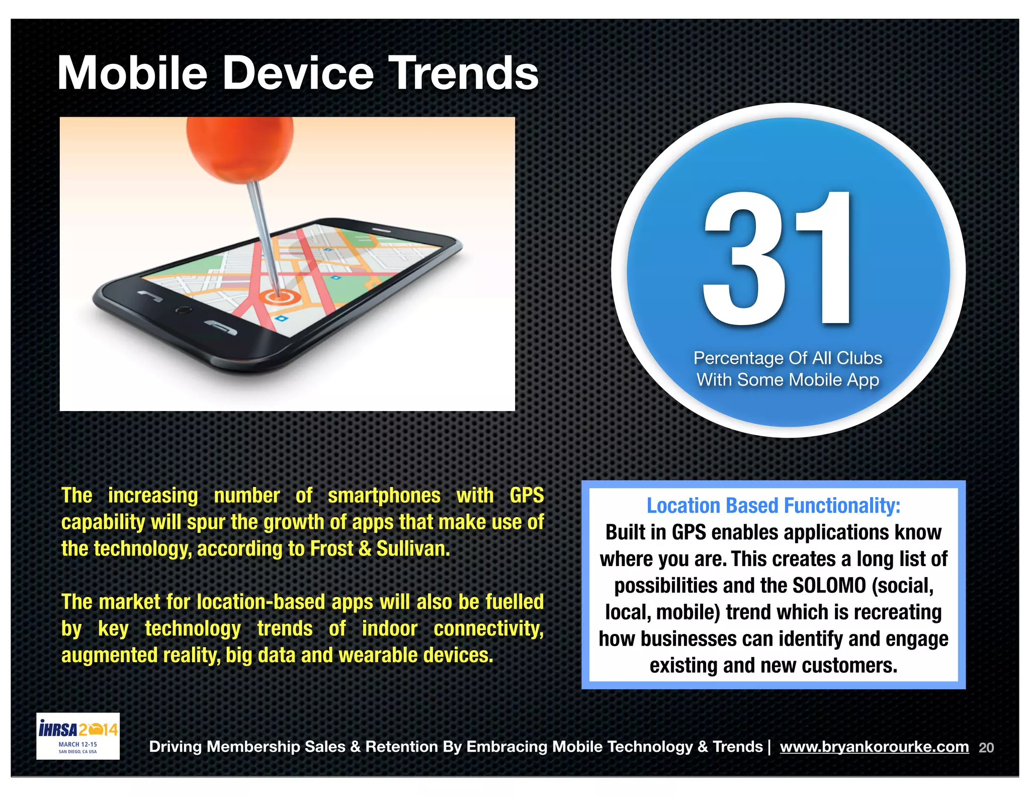 Mobile Device Trends
20
31Percentage Of All Clubs
With Some Mobile App
The increasing number of smartphones with GPS
capability will spur the growth of apps that make use of
the technology, according to Frost & Sullivan.
The market for location-based apps will also be fuelled
by key technology trends of indoor connectivity,
augmented reality, big data and wearable devices.
Location Based Functionality:
Built in GPS enables applications know
where you are. This creates a long list of
possibilities and the SOLOMO (social,
local, mobile) trend which is recreating
how businesses can identify and engage
existing and new customers.
Driving Membership Sales & Retention By Embracing Mobile Technology & Trends | www.bryankorourke.com
 